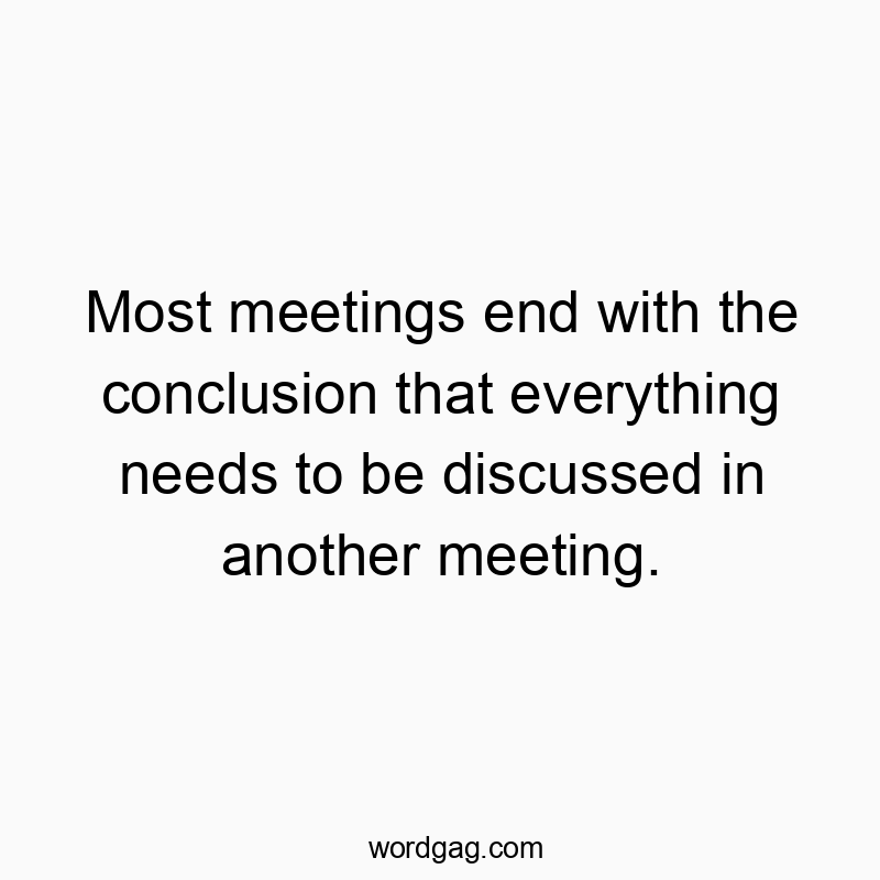 Most meetings end with the conclusion that everything needs to be discussed in another meeting.