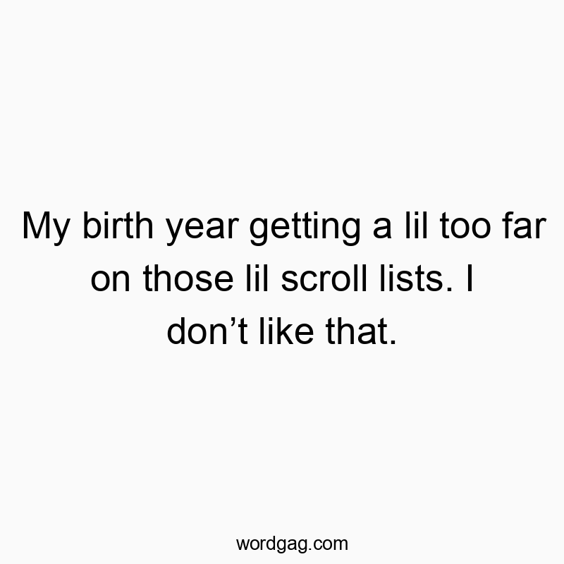My birth year getting a lil too far on those lil scroll lists. I donโt like that.