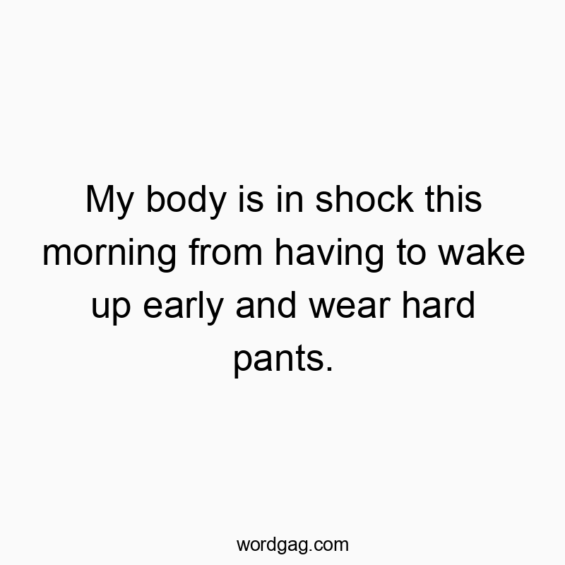 My body is in shock this morning from having to wake up early and wear hard pants.