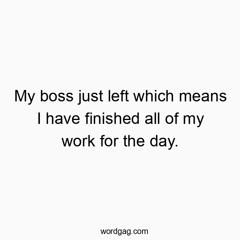My boss just left which means I have finished all of my work for the day.