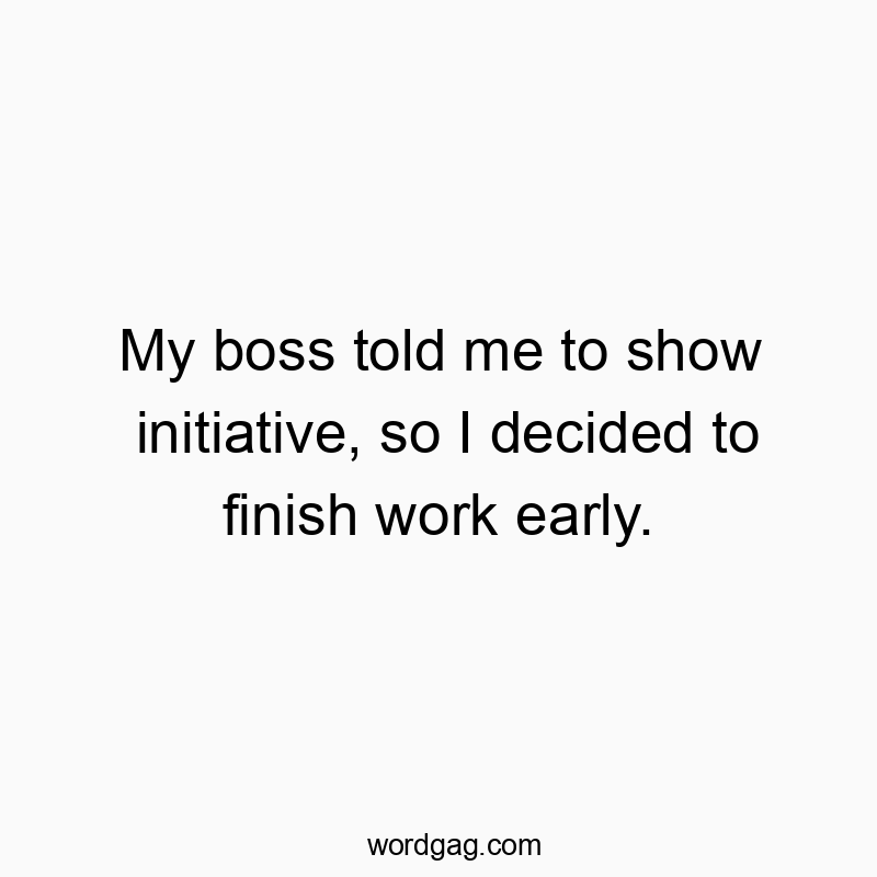 My boss told me to show initiative, so I decided to finish work early.