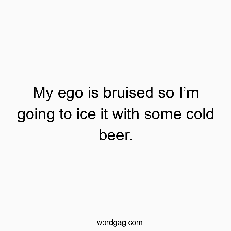 My ego is bruised so Iโm going to ice it with some cold beer.