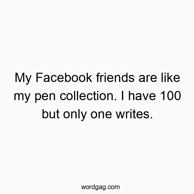 My Facebook friends are like my pen collection. I have 100 but only one writes.