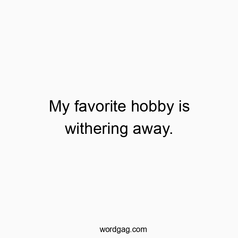 My favorite hobby is withering away.