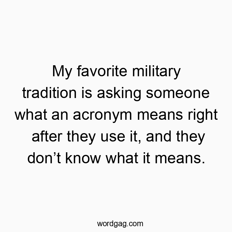 My favorite military tradition is asking someone what an acronym means right after they use it, and they donβt know what it means.