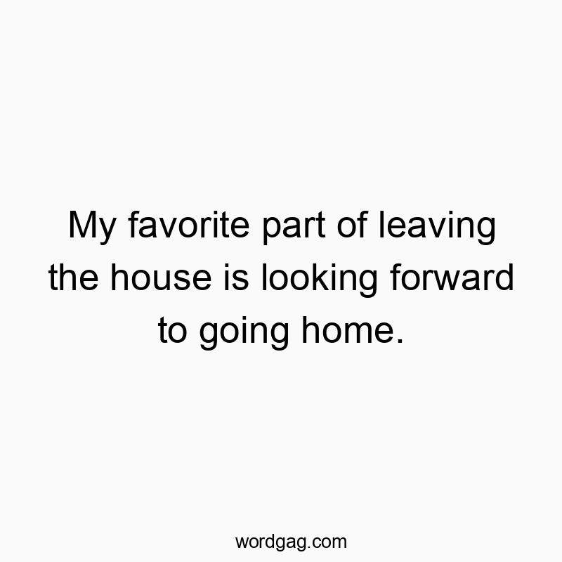 My favorite part of leaving the house is looking forward to going home.