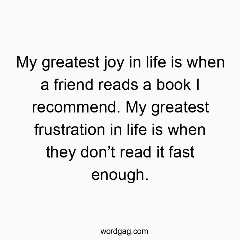 My greatest joy in life is when a friend reads a book I recommend. My greatest frustration in life is when they don’t read it fast enough.