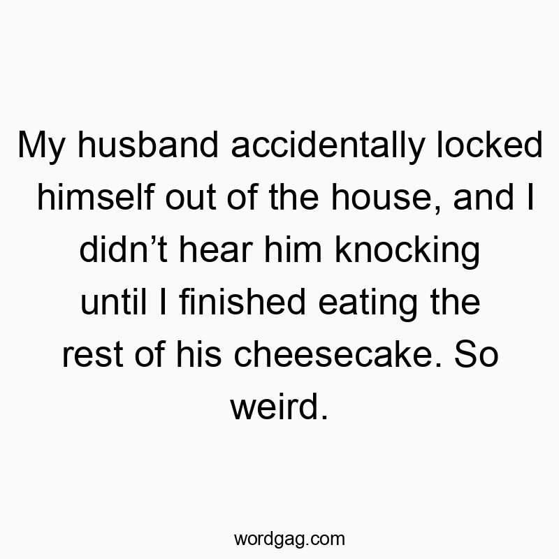 My husband accidentally locked himself out of the house, and I didn’t hear him knocking until I finished eating the rest of his cheesecake. So weird.