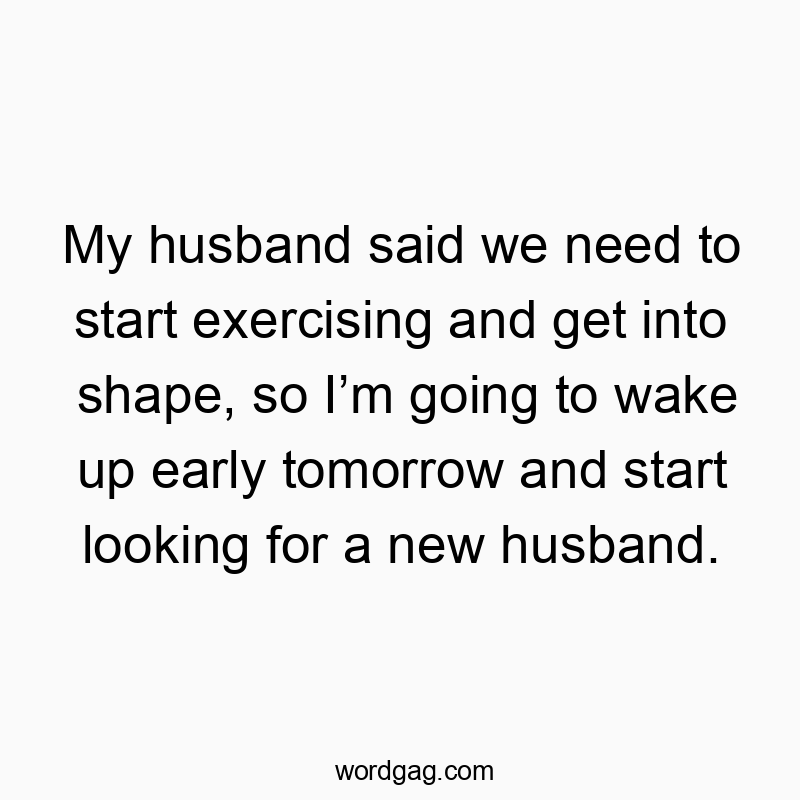 My husband said we need to start exercising and get into shape, so I’m going to wake up early tomorrow and start looking for a new husband.