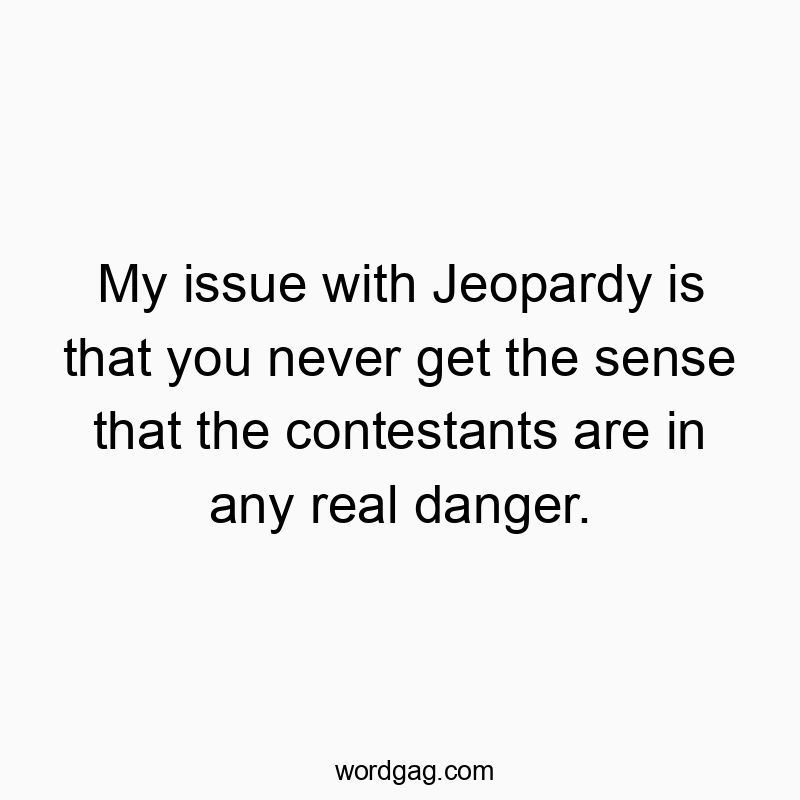 My issue with Jeopardy is that you never get the sense that the contestants are in any real danger.