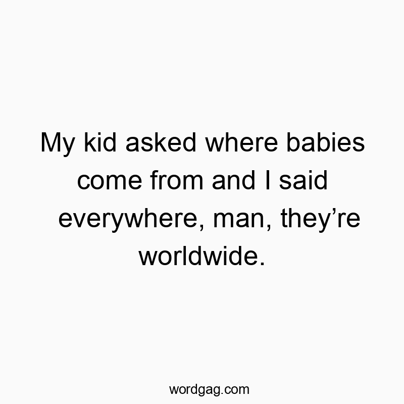 My kid asked where babies come from and I said everywhere, man, they’re worldwide.