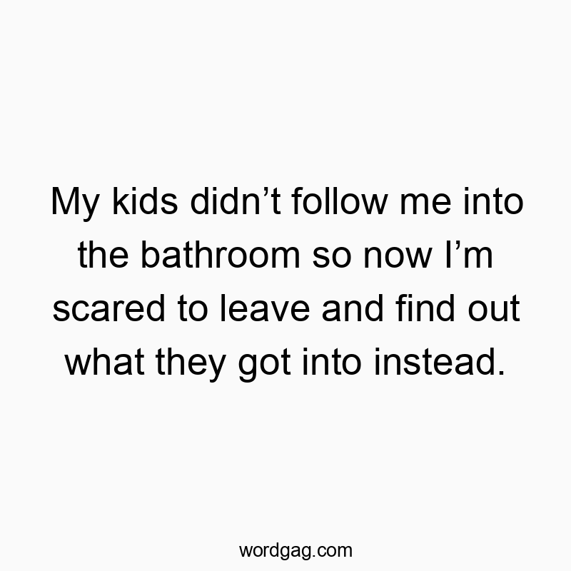 Funny kids quotes - My kids didn’t follow me into the bathroom so now I’m scared to leave and find out what they got into instead.