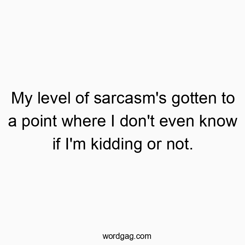 My level of sarcasm’s gotten to a point where I don’t even know if I’m kidding or not.