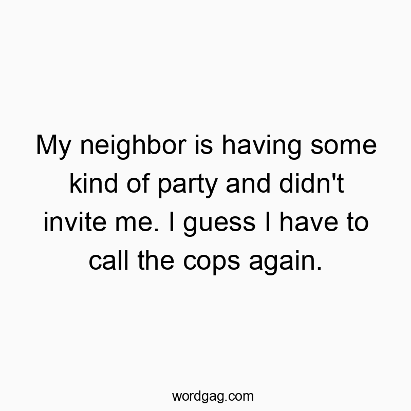 My neighbor is having some kind of party and didn’t invite me. I guess I have to call the cops again.