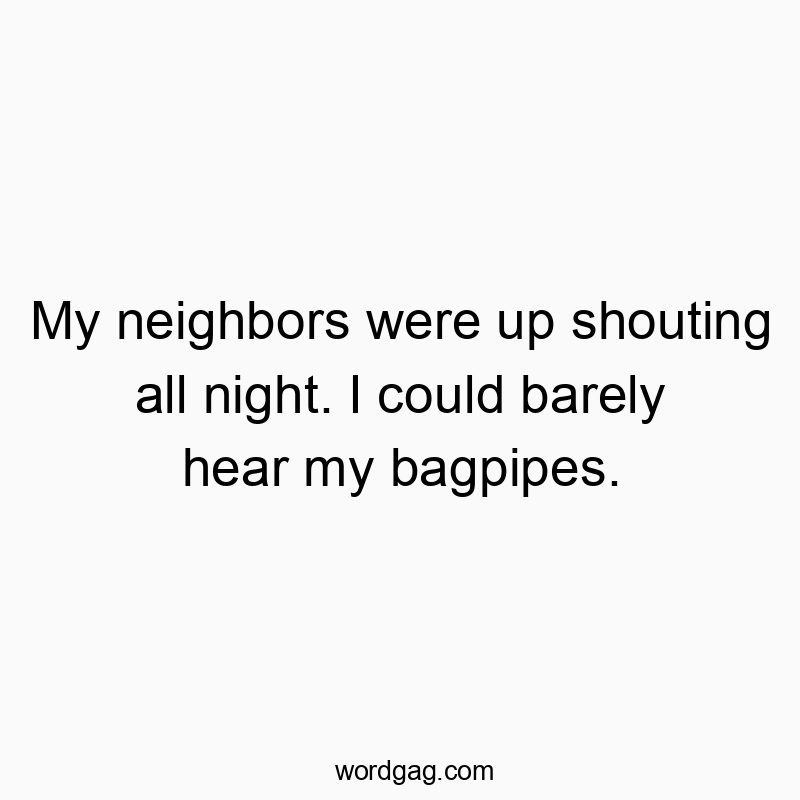 My neighbors were up shouting all night. I could barely hear my bagpipes.