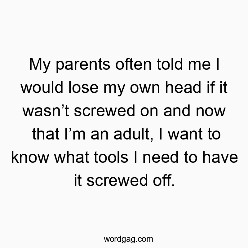Funny need quotes - My parents often told me I would lose my own head if it wasn’t screwed on and now that I’m an adult, I want to know what tools I need to have it screwed off.