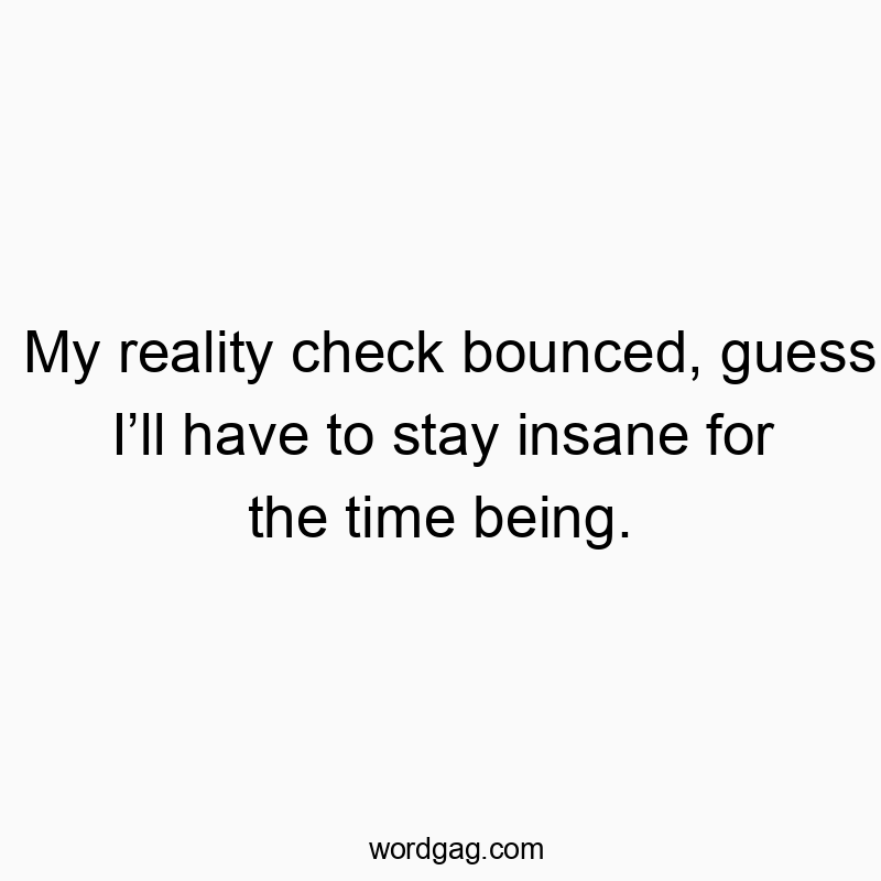 My reality check bounced, guess I’ll have to stay insane for the time being.