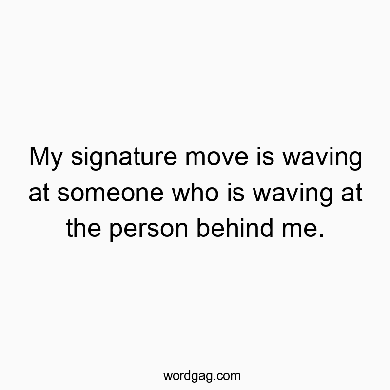 My signature move is waving at someone who is waving at the person behind me.