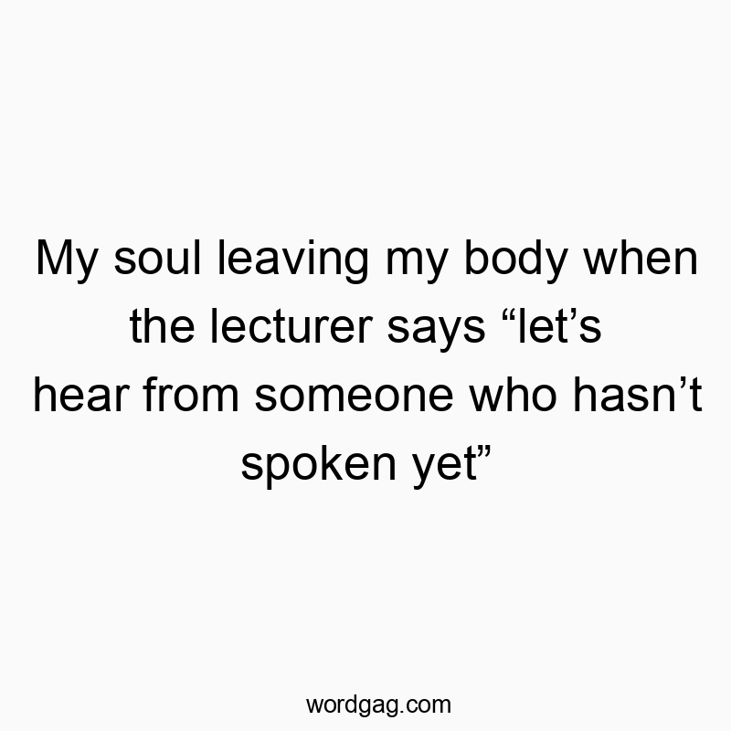 My soul leaving my body when the lecturer says “let’s hear…