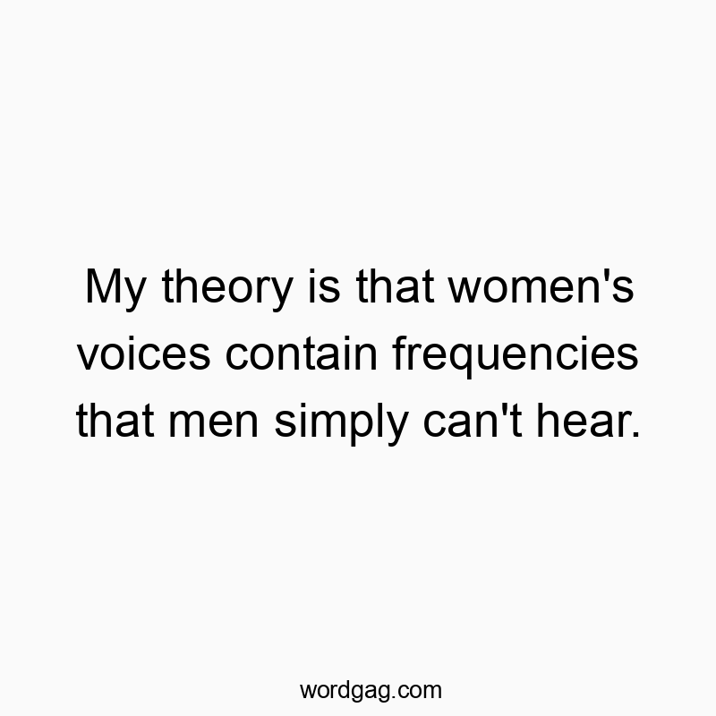 My theory is that women’s voices contain frequencies that men simply can’t hear.