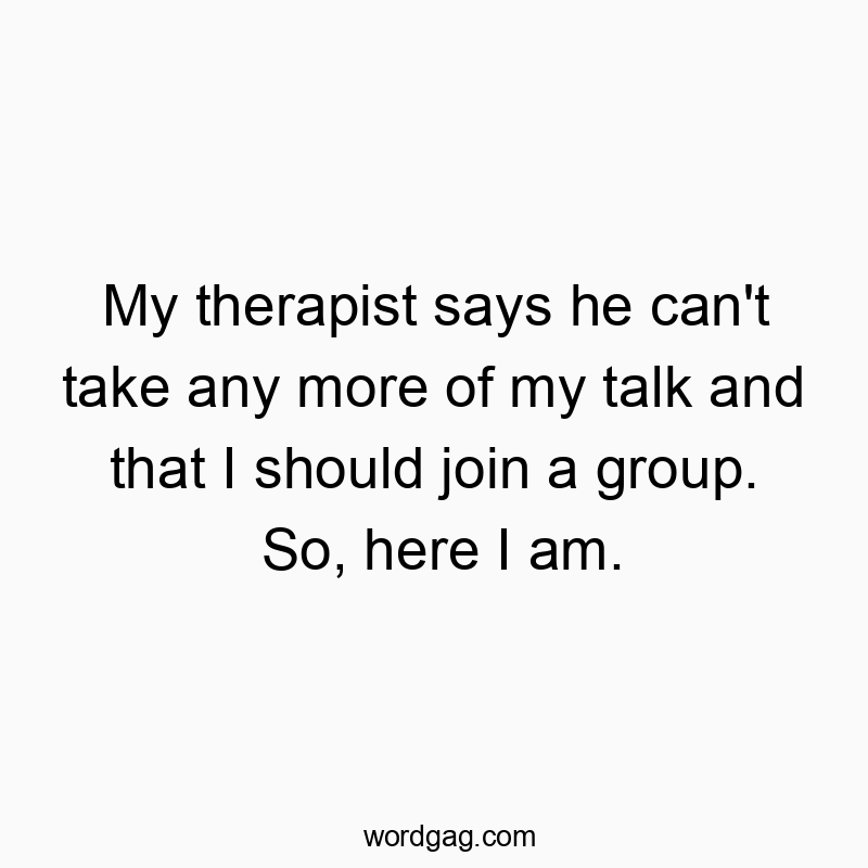 My therapist says he can’t take any more of my talk and that I should join a group. So, here I am.