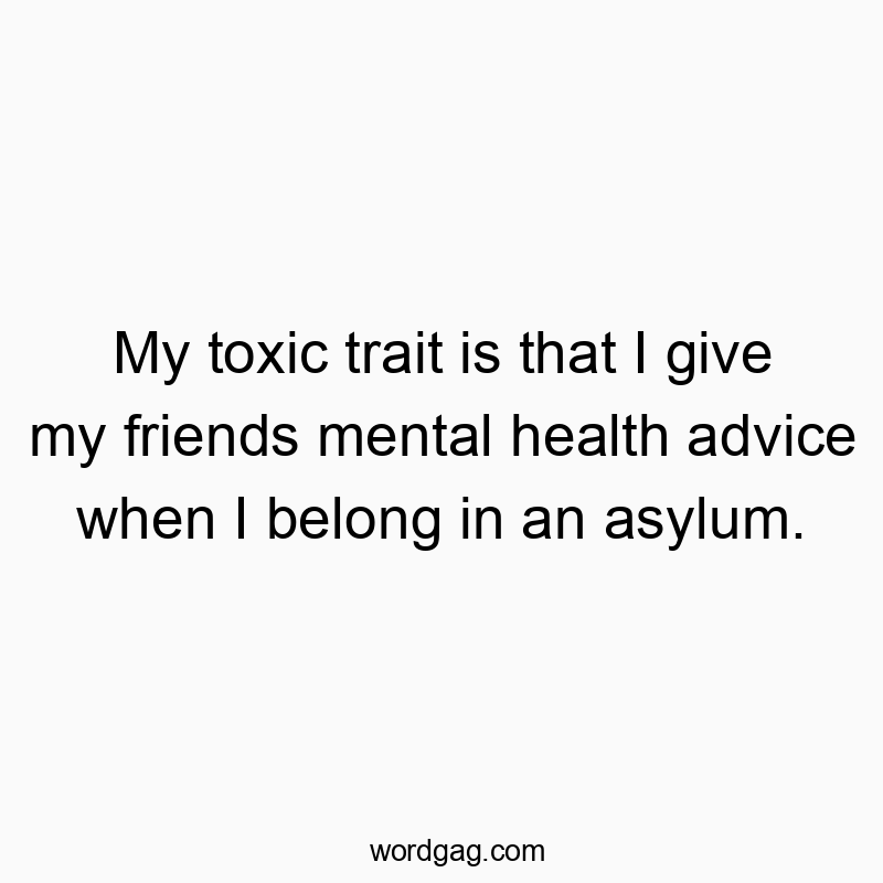 My toxic trait is that I give my friends mental health advice when I belong in an asylum.