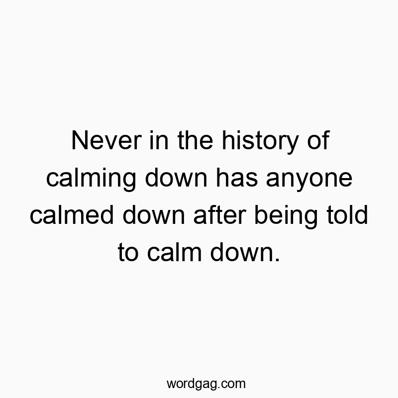 Never in the history of calming down has anyone calmed down after being told to calm down.