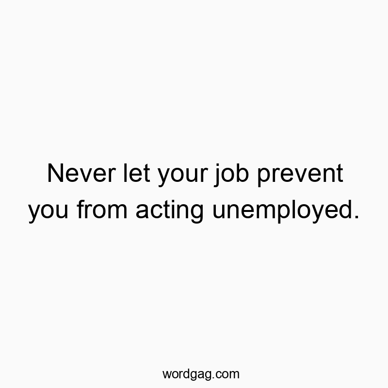 Never let your job prevent you from acting unemployed.