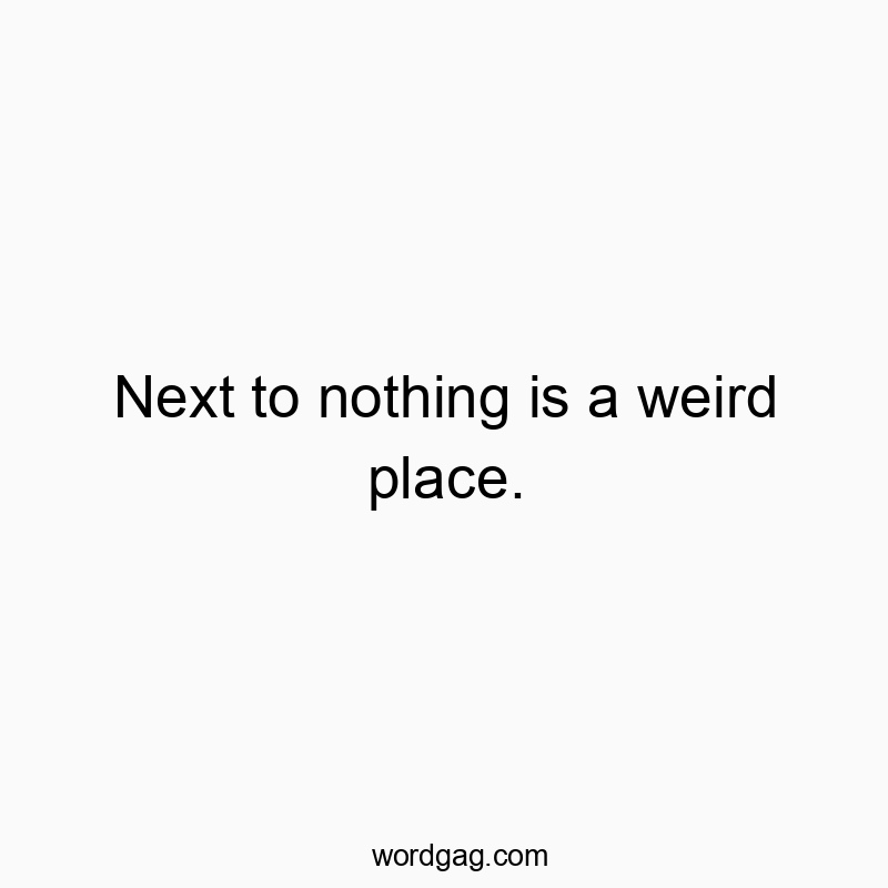 Next to nothing is a weird place.