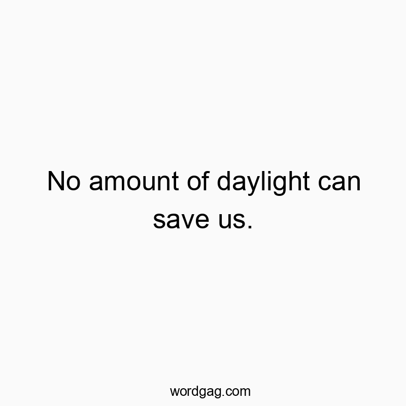 No amount of daylight can save us.