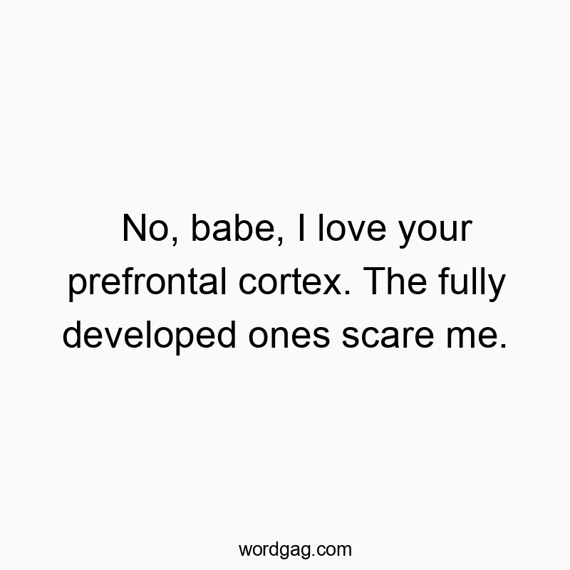 No, babe, I love your prefrontal cortex. The fully developed ones scare me.