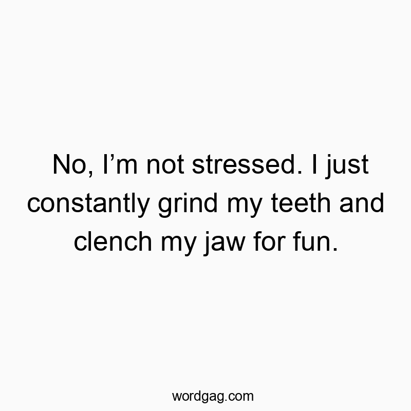 No, I’m not stressed. I just constantly grind my teeth and…