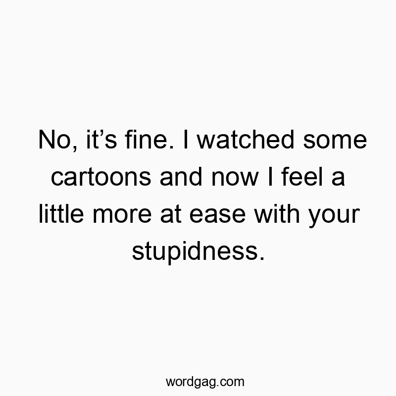 No, it’s fine. I watched some cartoons and now I feel a little more at ease with your stupidness.
