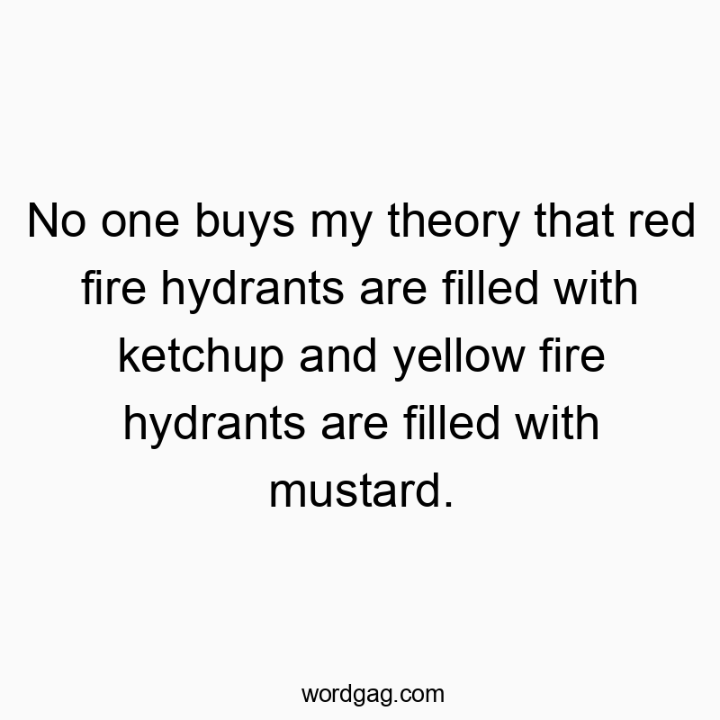 No one buys my theory that red fire hydrants are filled with ketchup and yellow fire hydrants are filled with mustard.