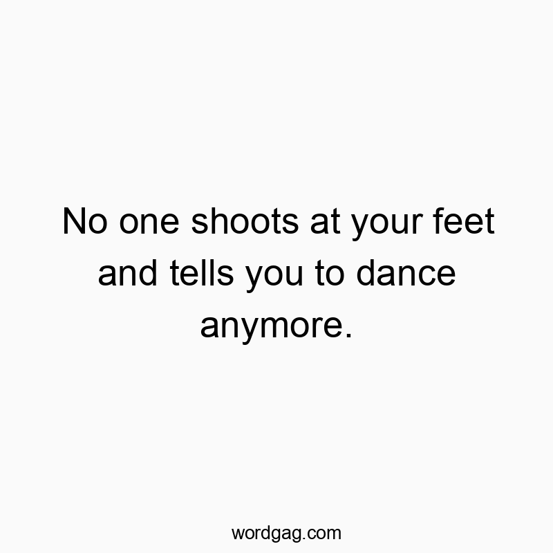 No one shoots at your feet and tells you to dance anymore.