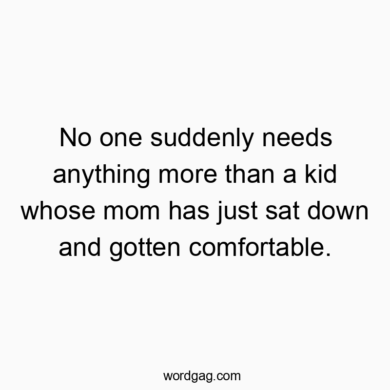 No one suddenly needs anything more than a kid whose mom has just sat down and gotten comfortable.