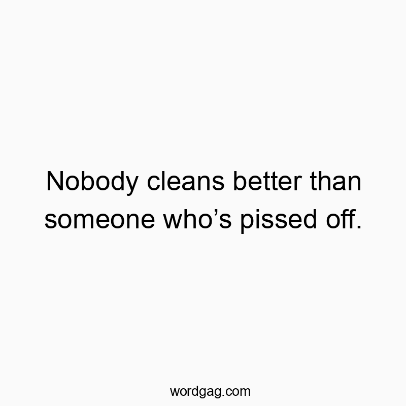Nobody cleans better than someone whoโs pissed off.