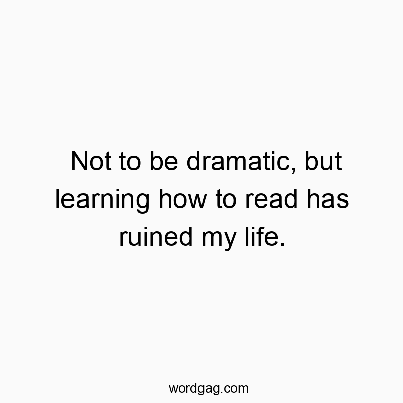 Not to be dramatic, but learning how to read has ruined my life.