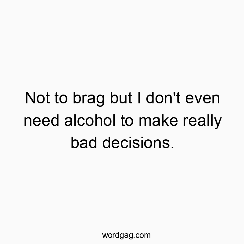 Not to brag but I don't even need alcohol to make really bad decisions.