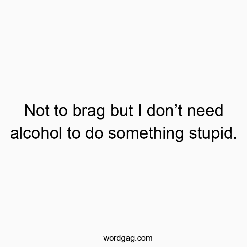 Not to brag but I don’t need alcohol to do something stupid.