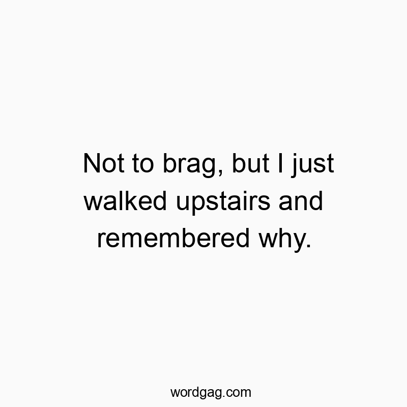 Not to brag, but I just walked upstairs and remembered why.