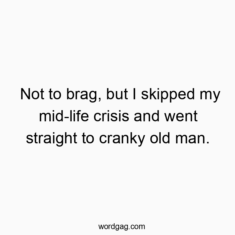 Not to brag, but I skipped my mid-life crisis and went straight to cranky old man.