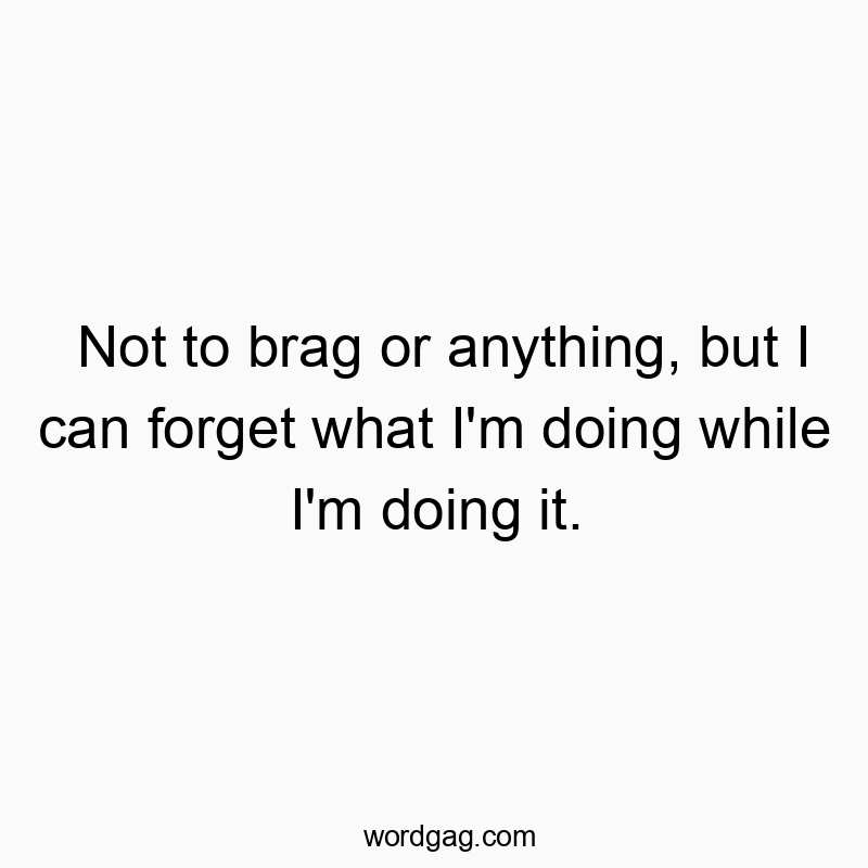 Not to brag or anything, but I can forget what I'm doing while I'm doing it.