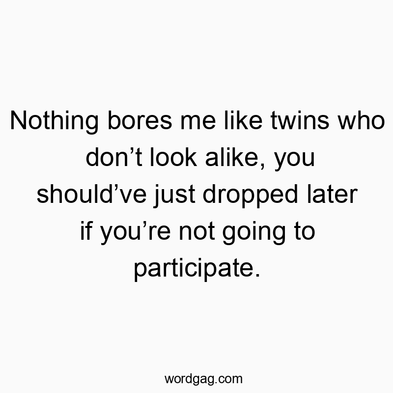 Nothing bores me like twins who don’t look alike, you should’ve just dropped later if you’re not going to participate.