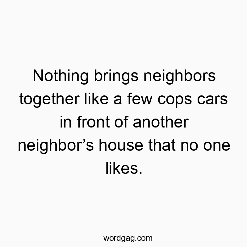 Nothing brings neighbors together like a few cops cars in front of another neighbor’s house that no one likes.
