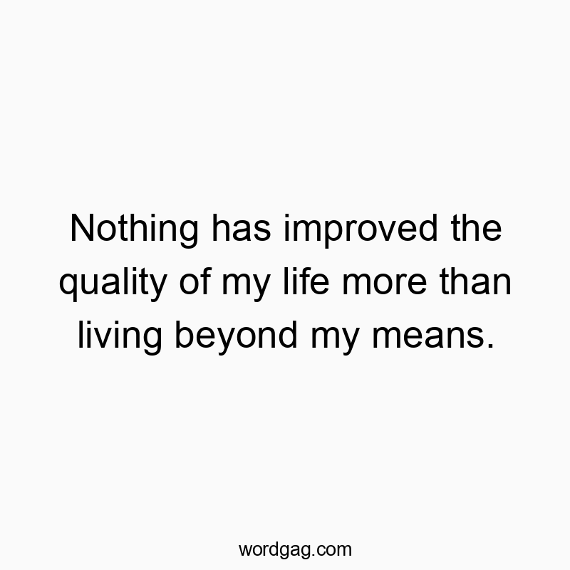 Nothing has improved the quality of my life more than living beyond my means.