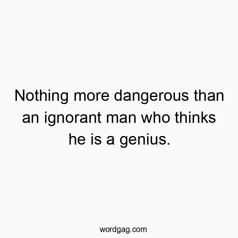 Nothing more dangerous than an ignorant man who thinks he is a genius.
