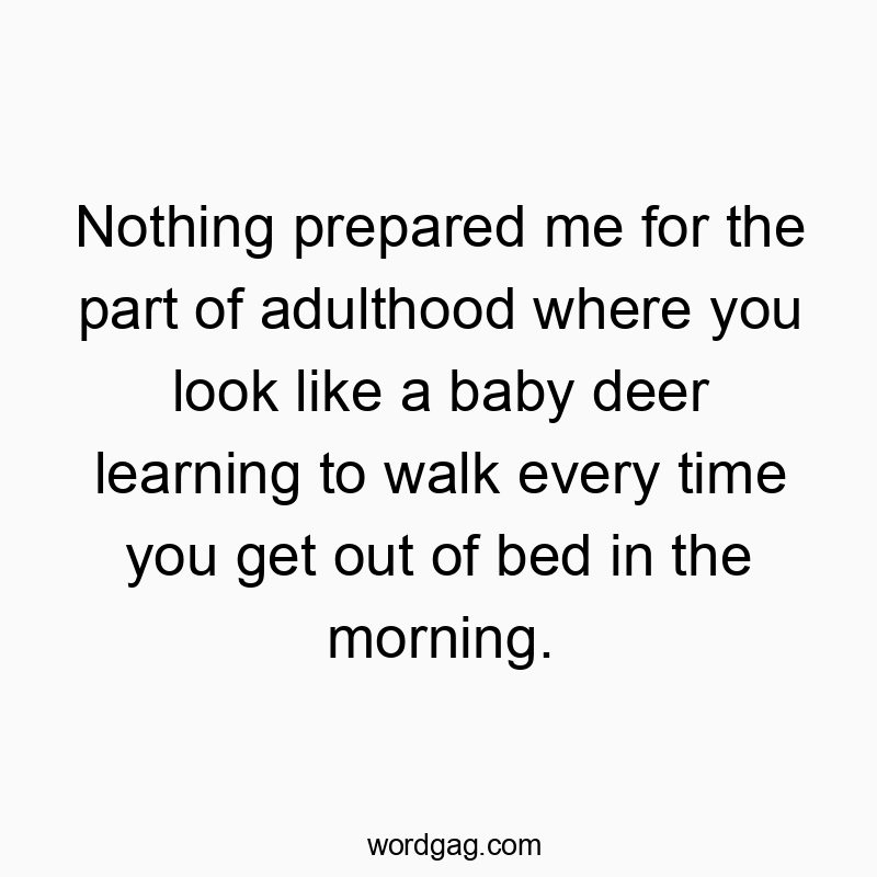 Nothing prepared me for the part of adulthood where you look like a baby deer learning to walk every time you get out of bed in the morning.