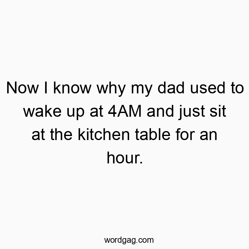 Now I know why my dad used to wake up at 4AM and just sit at the kitchen table for an hour.