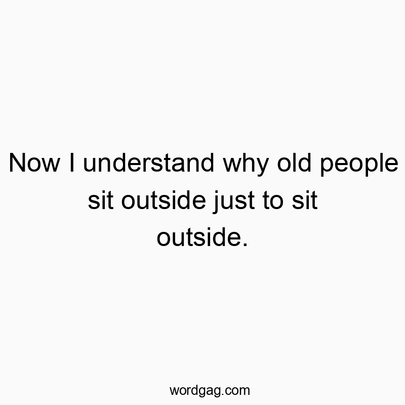 Now I understand why old people sit outside just to sit outside.